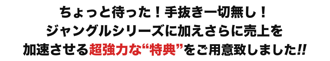 ちょっと待った！手抜き一切無し！ジャングルシリーズに加えさらに売上を加速させる超強力な“特典”をご用意致しました!!